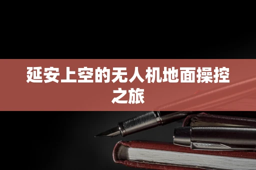 延安上空的无人机地面操控之旅