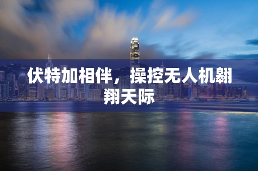 伏特加相伴，操控无人机翱翔天际