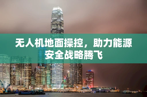 无人机地面操控，助力能源安全战略腾飞