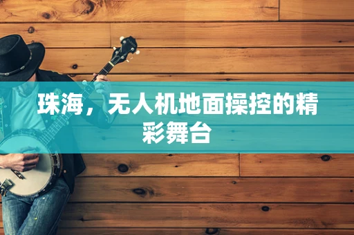 珠海，无人机地面操控的精彩舞台