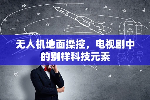无人机地面操控，电视剧中的别样科技元素