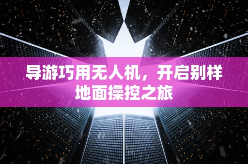 导游巧用无人机，开启别样地面操控之旅