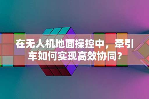 在无人机地面操控中，牵引车如何实现高效协同？