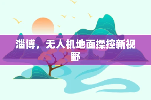 淄博，无人机地面操控新视野