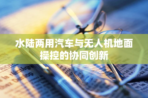 水陆两用汽车与无人机地面操控的协同创新