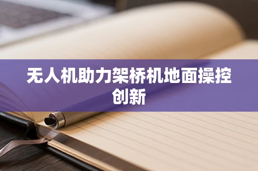 无人机助力架桥机地面操控创新