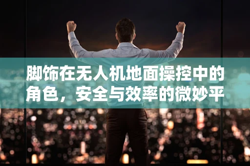 脚饰在无人机地面操控中的角色，安全与效率的微妙平衡