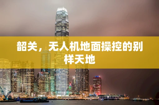 韶关，无人机地面操控的别样天地