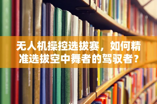 无人机操控选拔赛，如何精准选拔空中舞者的驾驭者？