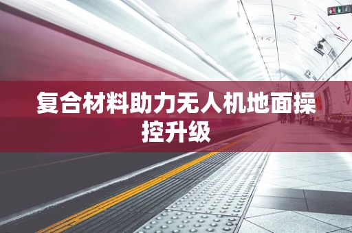 复合材料助力无人机地面操控升级