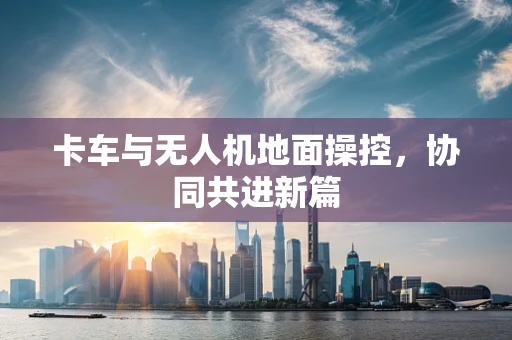 卡车与无人机地面操控，协同共进新篇
