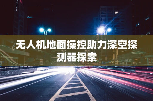无人机地面操控助力深空探测器探索