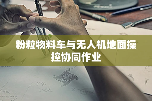 粉粒物料车与无人机地面操控协同作业