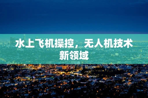 水上飞机操控，无人机技术新领域