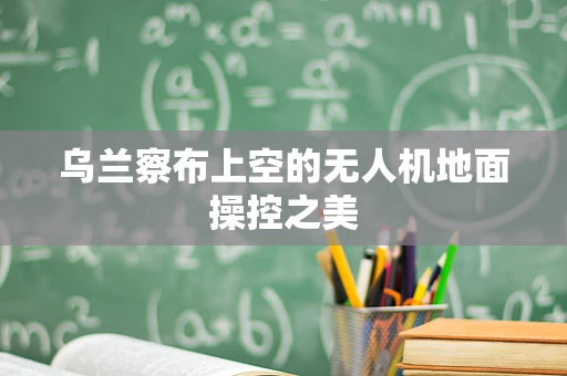 乌兰察布上空的无人机地面操控之美