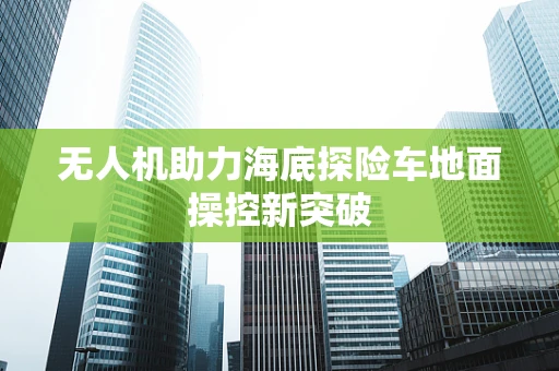 无人机助力海底探险车地面操控新突破
