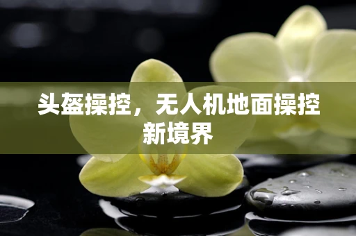 头盔操控，无人机地面操控新境界