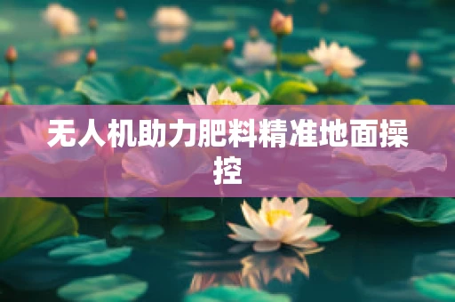 无人机助力肥料精准地面操控