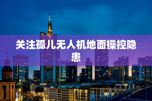 关注孤儿无人机地面操控隐患