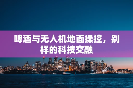 啤酒与无人机地面操控，别样的科技交融