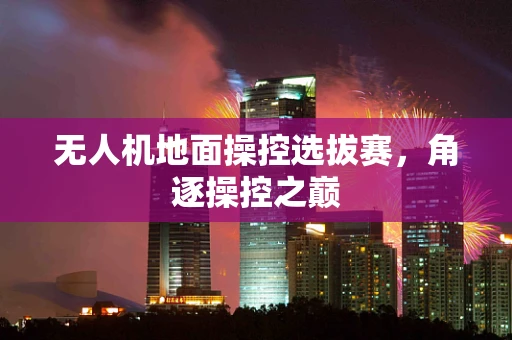 无人机地面操控选拔赛，角逐操控之巅
