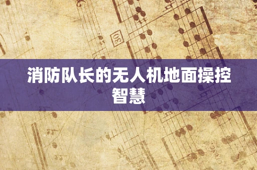消防队长的无人机地面操控智慧