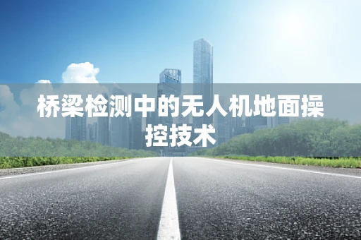 桥梁检测中的无人机地面操控技术