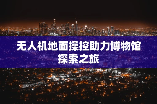 无人机地面操控助力博物馆探索之旅