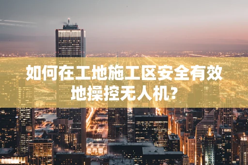 如何在工地施工区安全有效地操控无人机？