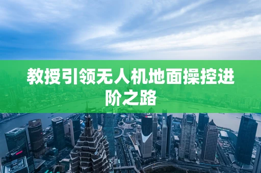 教授引领无人机地面操控进阶之路