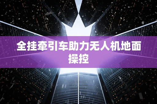 全挂牵引车助力无人机地面操控