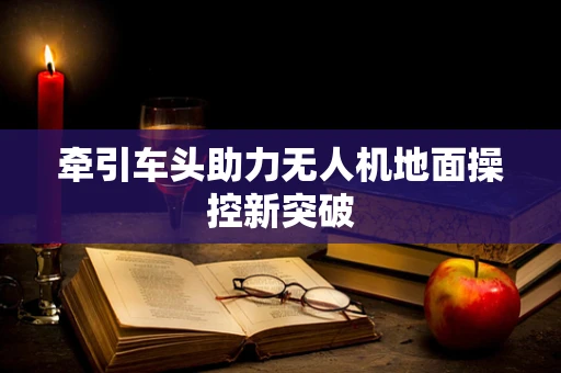 牵引车头助力无人机地面操控新突破