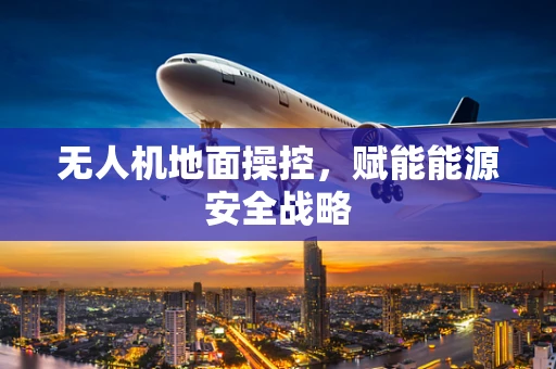 无人机地面操控，赋能能源安全战略