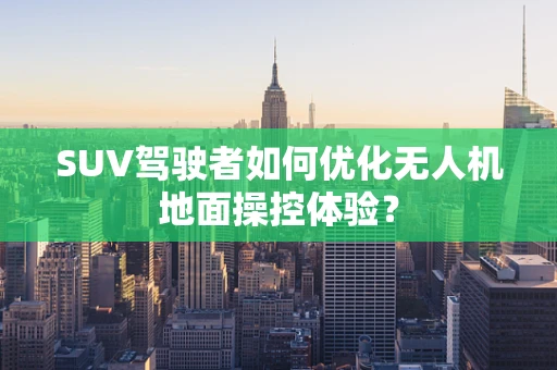 SUV驾驶者如何优化无人机地面操控体验？