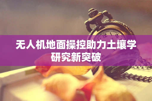 无人机地面操控助力土壤学研究新突破
