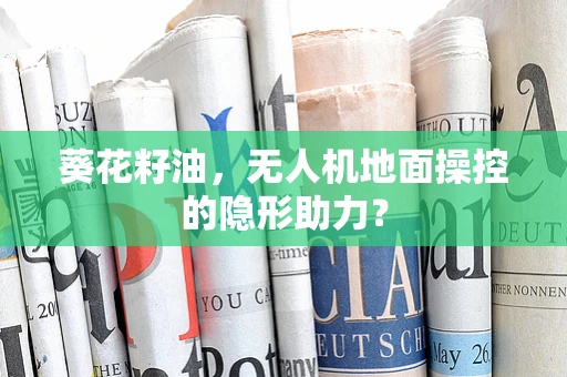 葵花籽油，无人机地面操控的隐形助力？