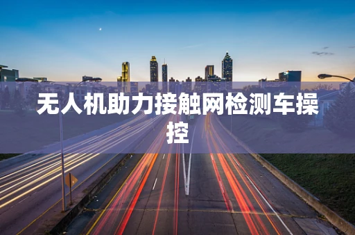 无人机助力接触网检测车操控
