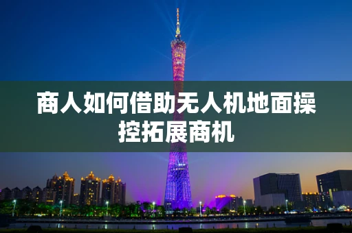 商人如何借助无人机地面操控拓展商机