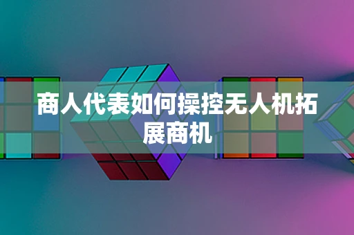 商人代表如何操控无人机拓展商机