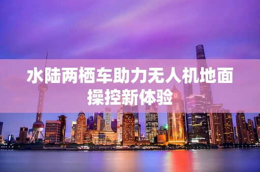 水陆两栖车助力无人机地面操控新体验