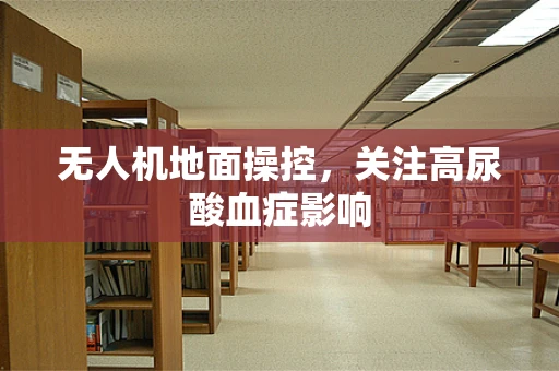 无人机地面操控，关注高尿酸血症影响
