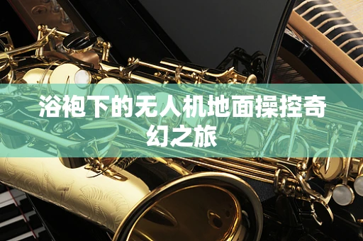 浴袍下的无人机地面操控奇幻之旅