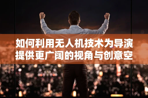 如何利用无人机技术为导演提供更广阔的视角与创意空间？