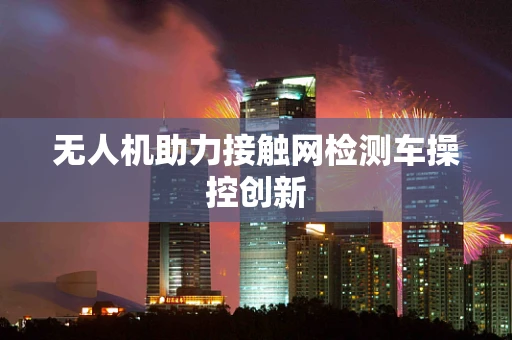 无人机助力接触网检测车操控创新