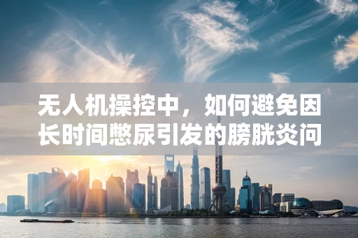 无人机操控中，如何避免因长时间憋尿引发的膀胱炎问题？