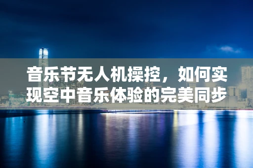 音乐节无人机操控，如何实现空中音乐体验的完美同步？