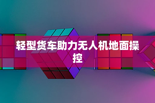 轻型货车助力无人机地面操控