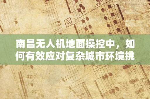 南昌无人机地面操控中，如何有效应对复杂城市环境挑战？