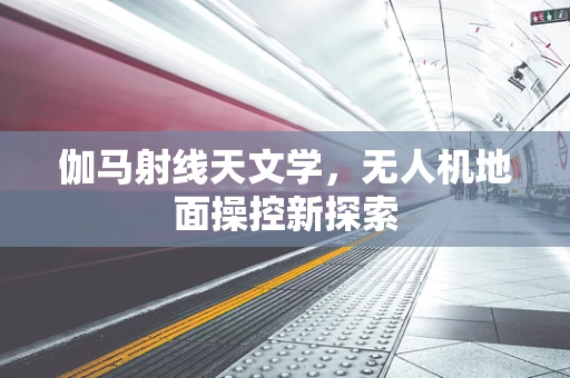 伽马射线天文学，无人机地面操控新探索