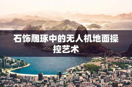 石饰雕琢中的无人机地面操控艺术